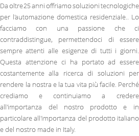 Da oltre 25 anni offriamo soluzioni tecnologiche per l'automazione domestica residenziale.. Lo facciamo con una passione che ci contraddistingue, permettendoci di essere sempre attenti alle esigenze di tutti i giorni. Questa attenzione ci ha portato ad essere costantemente alla ricerca di soluzioni per rendere la nostra e la tua vita più facile. Perché crediamo e continuiamo a credere all'importanza del nostro prodotto e in particolare all'importanza del prodotto italiano e del nostro made in Italy.